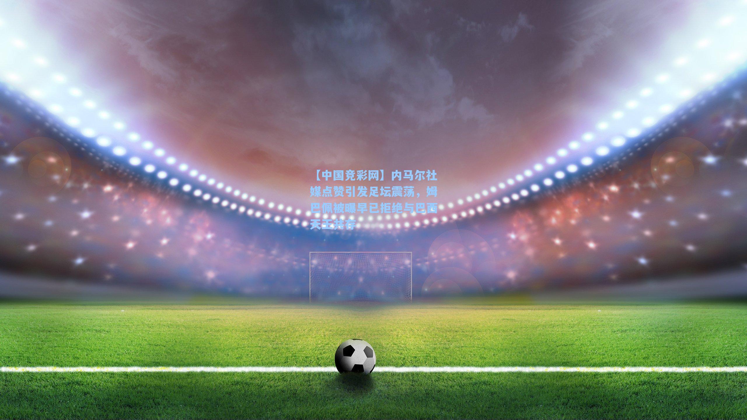 内马尔社媒点赞引发足坛震荡，姆巴佩被曝早已拒绝与巴西天王共存