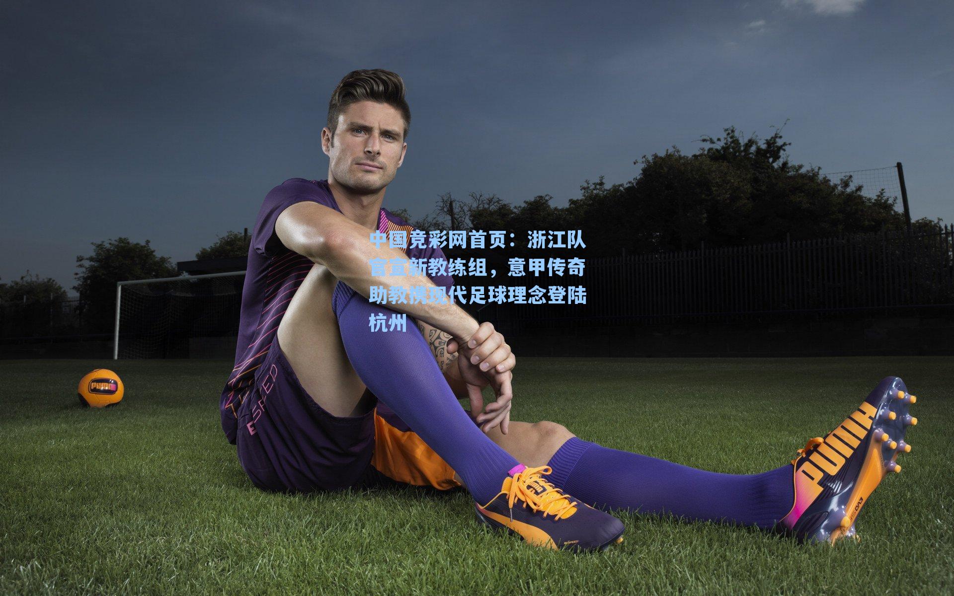 中国竞彩网首页：浙江队官宣新教练组，意甲传奇助教携现代足球理念登陆杭州