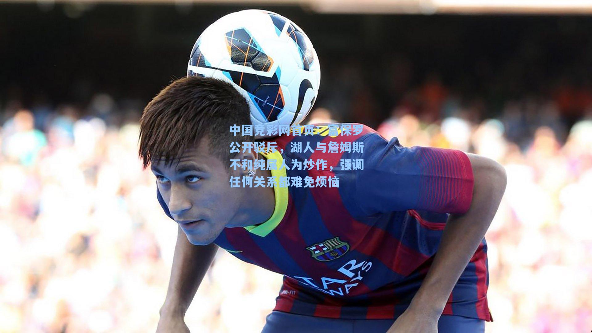 富保罗公开驳斥，湖人与詹姆斯不和纯属人为炒作，强调任何关系都难免烦恼