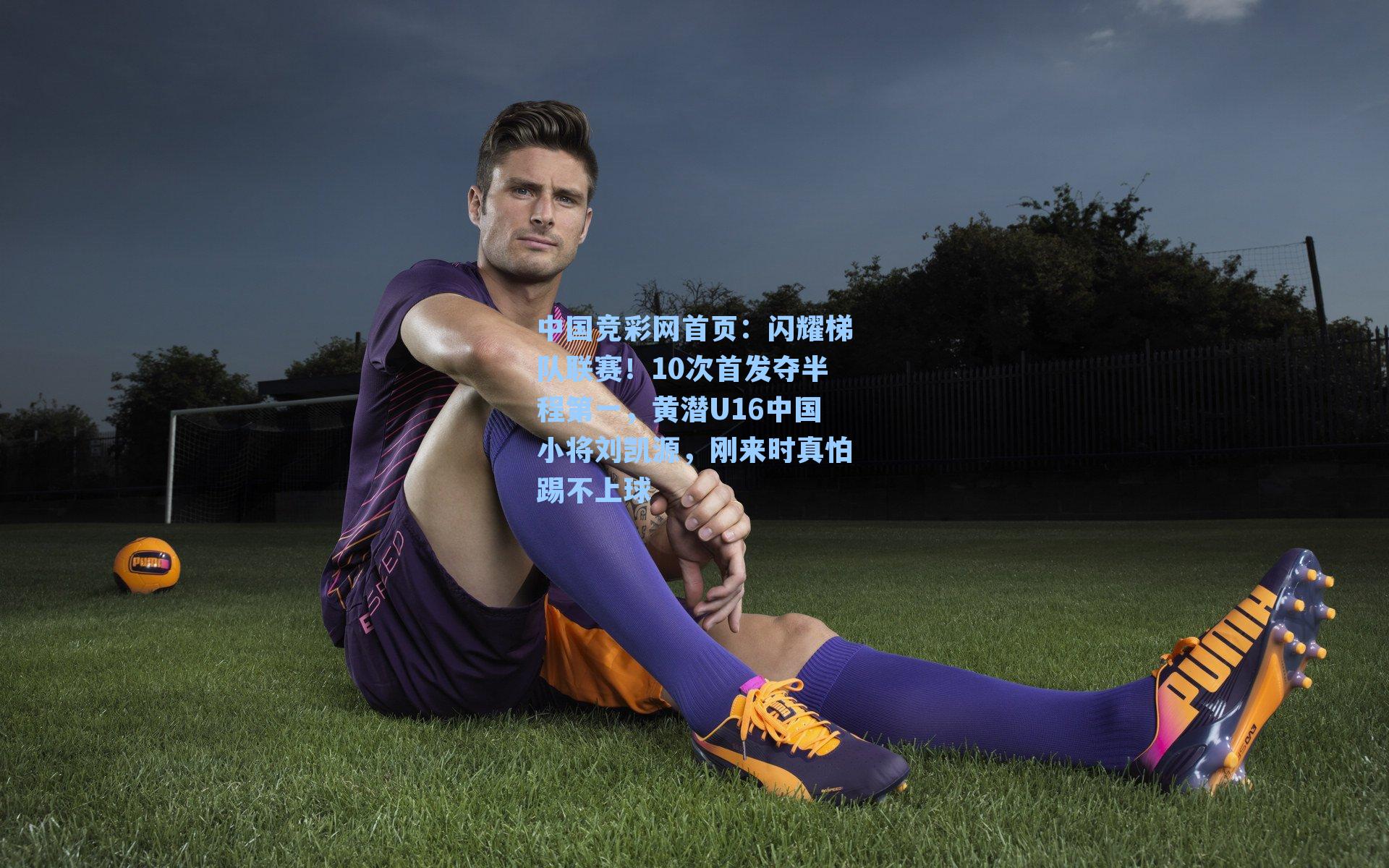 中国竞彩网首页：闪耀梯队联赛！10次首发夺半程第一，黄潜U16中国小将刘凯源，刚来时真怕踢不上球