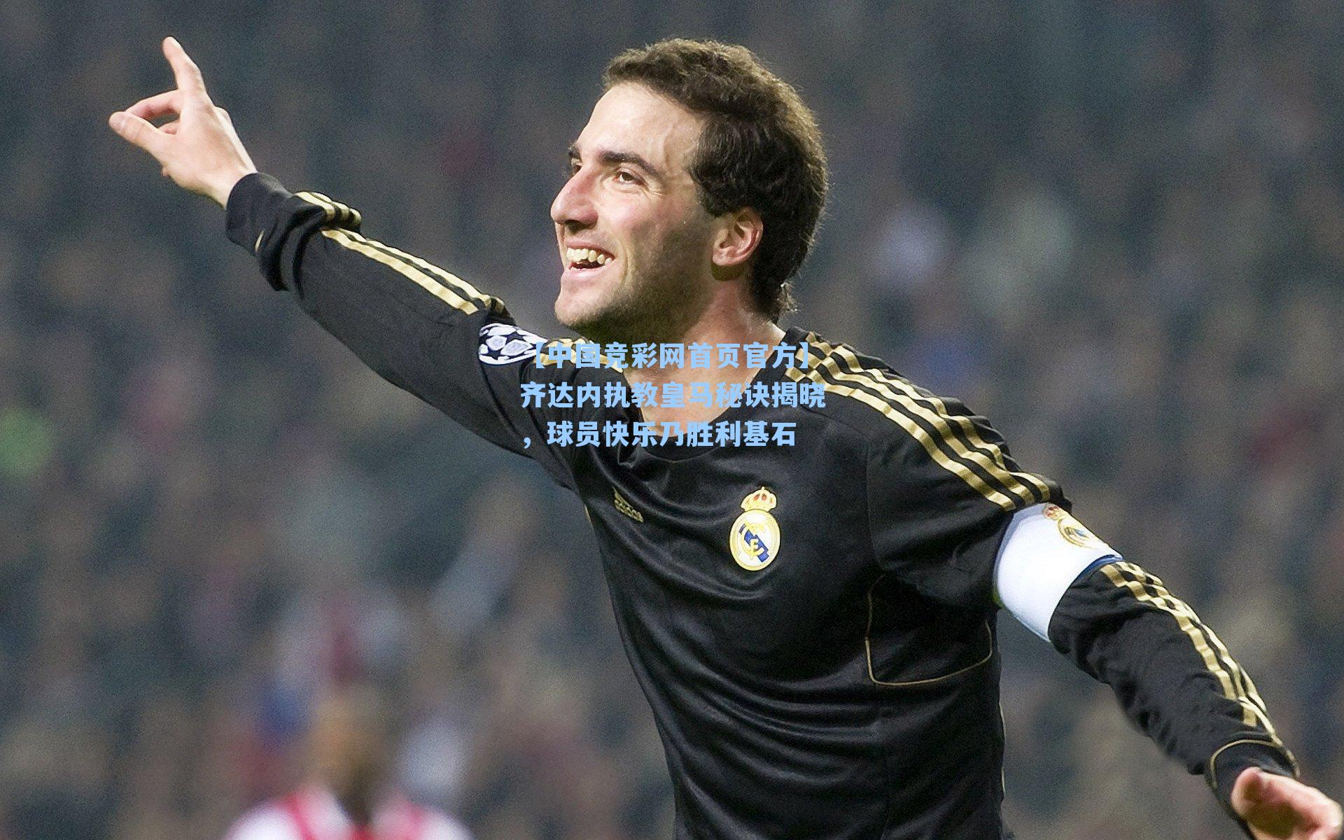 【中国竞彩网首页官方】齐达内执教皇马秘诀揭晓，球员快乐乃胜利基石