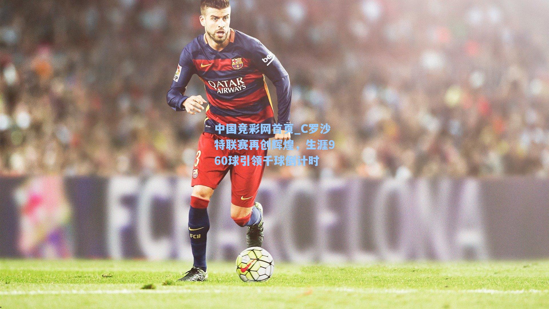 中国竞彩网首页_C罗沙特联赛再创辉煌，生涯960球引领千球倒计时